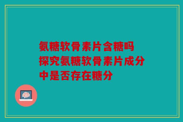 氨糖软骨素片含糖吗 探究氨糖软骨素片成分中是否存在糖分