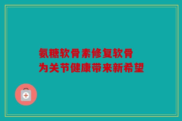 氨糖软骨素修复软骨 为关节健康带来新希望