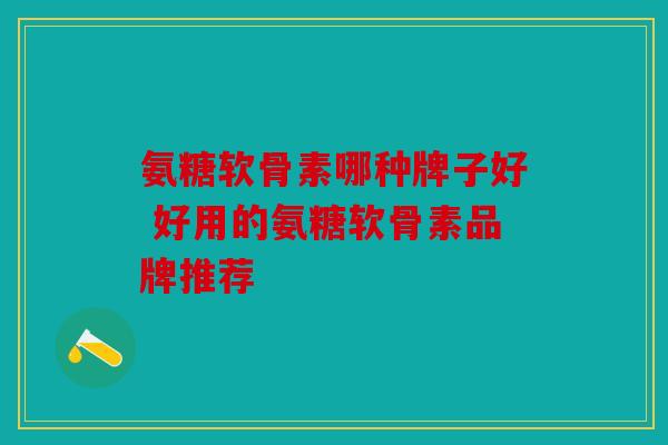 氨糖软骨素哪种牌子好 好用的氨糖软骨素品牌推荐