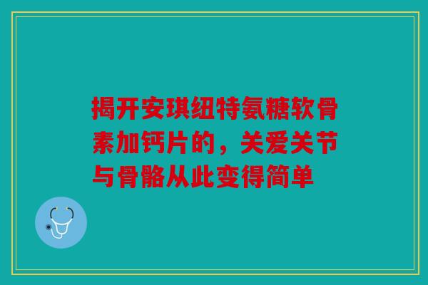 揭开安琪纽特氨糖软骨素加钙片的，关爱关节与骨骼从此变得简单-第1张图片-关节骑士