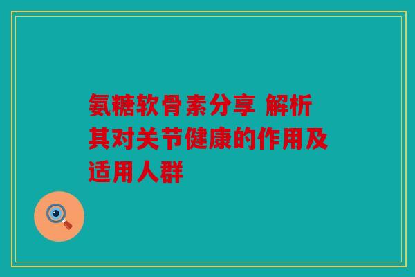 氨糖软骨素分享 解析其对关节健康的作用及适用人群