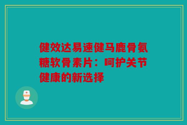 健效达易速健马鹿骨氨糖软骨素片：呵护关节健康的新选择