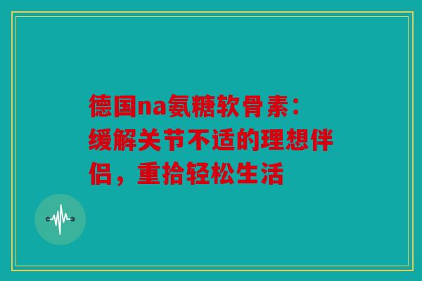 德国na氨糖软骨素：缓解关节不适的理想伴侣，重拾轻松生活