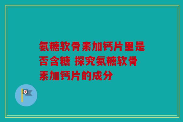 氨糖软骨素加钙片里是否含糖 探究氨糖软骨素加钙片的成分