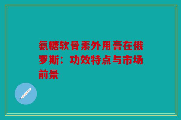 氨糖软骨素外用膏在俄罗斯:功效特点与市场前景-第1张图片-关节骑士 氨糖软骨素外用膏在俄罗斯:功效特点与市场前景-第1张图片-关节骑士