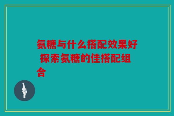 氨糖与什么搭配效果好 探索氨糖的佳搭配组合