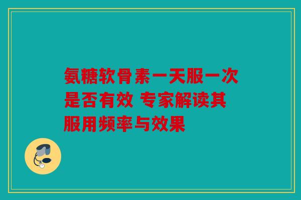 氨糖软骨素一天服一次是否有效 专家解读其服用频率与效果