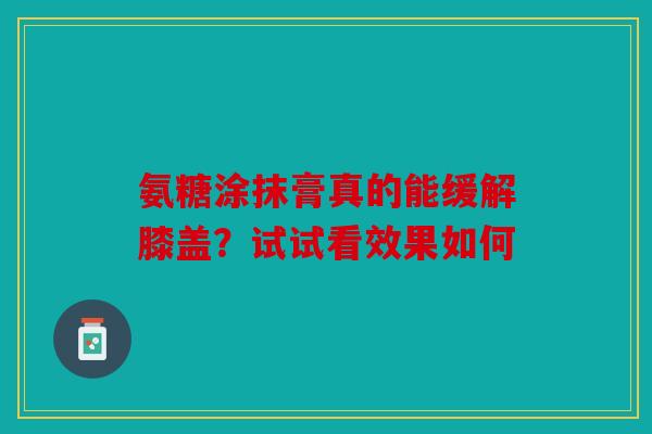 氨糖涂抹膏真的能缓解膝盖？试试看效果如何