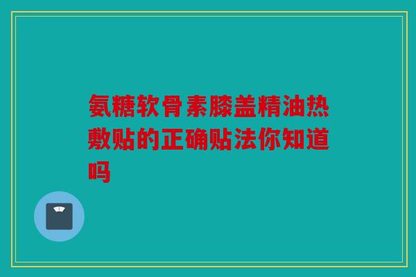 氨糖软骨素膝盖精油热敷贴的正确贴法你知道吗