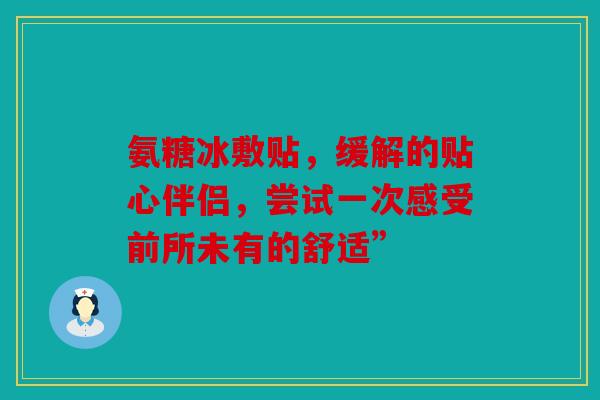 氨糖冰敷贴，缓解的贴心伴侣，尝试一次感受前所未有的舒适”