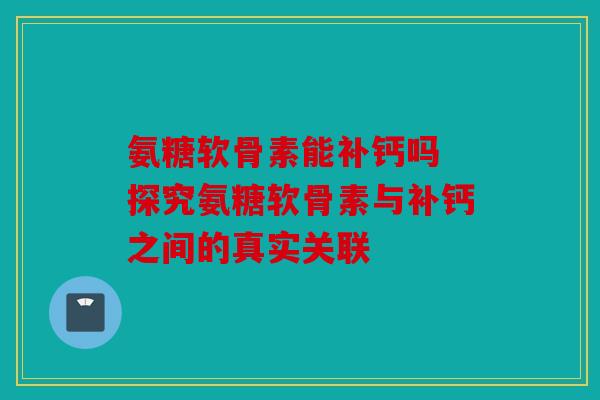 氨糖软骨素能补钙吗 探究氨糖软骨素与补钙之间的真实关联