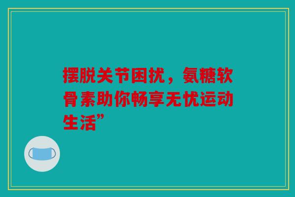 摆脱关节困扰，氨糖软骨素助你畅享无忧运动生活”