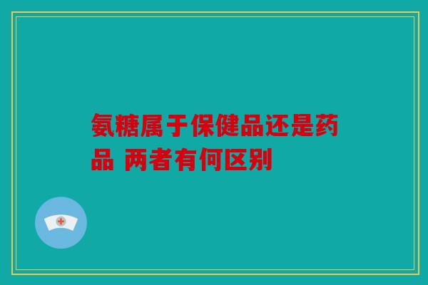 氨糖属于保健品还是药品 两者有何区别
