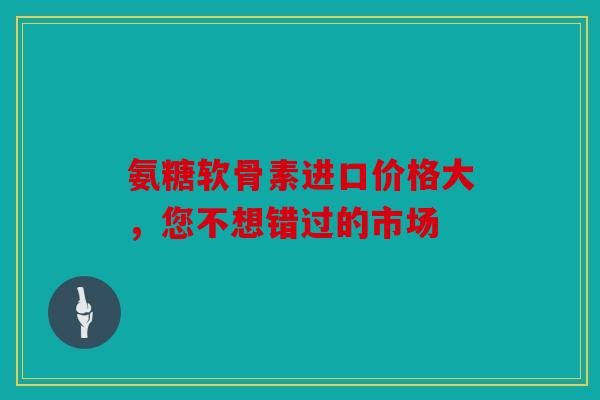 氨糖软骨素进口价格大，您不想错过的市场