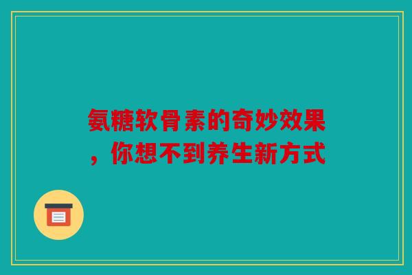 氨糖软骨素的奇妙效果，你想不到养生新方式