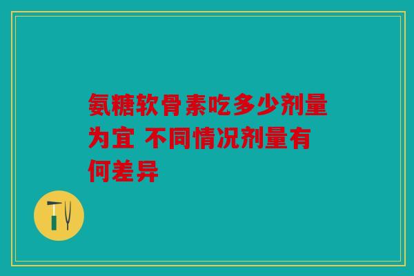 氨糖软骨素吃多少剂量为宜 不同情况剂量有何差异