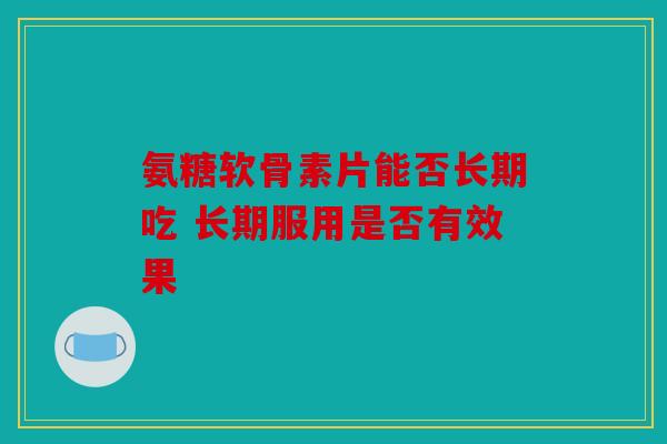 氨糖软骨素片能否长期吃 长期服用是否有效果
