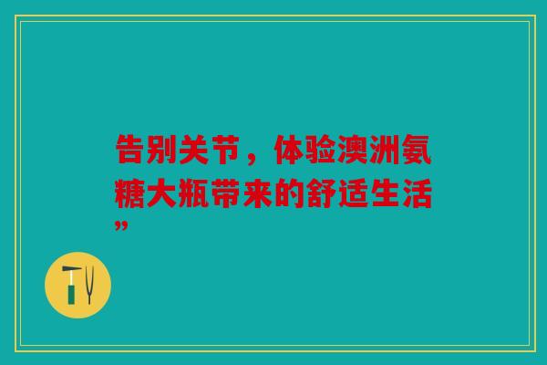 告别关节，体验澳洲氨糖大瓶带来的舒适生活”