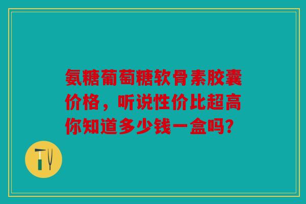 氨糖葡萄糖软骨素胶囊价格，听说性价比超高你知道多少钱一盒吗？