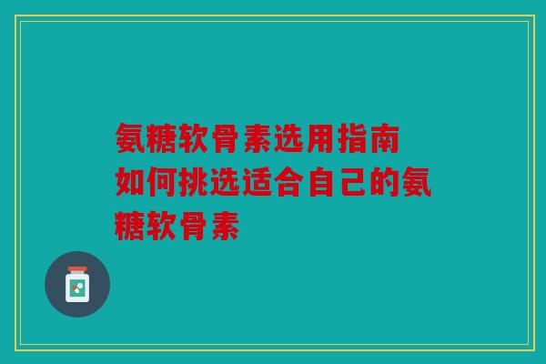 氨糖软骨素选用指南 如何挑选适合自己的氨糖软骨素