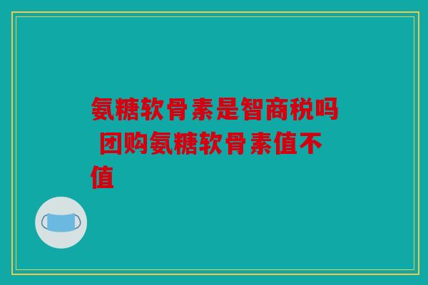 氨糖软骨素是智商税吗 团购氨糖软骨素值不值