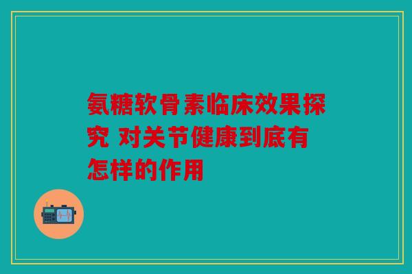 氨糖软骨素临床效果探究 对关节健康到底有怎样的作用