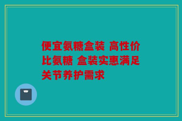 便宜氨糖盒装 高性价比氨糖 盒装实惠满足关节养护需求