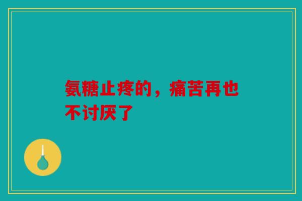 氨糖止疼的，痛苦再也不讨厌了