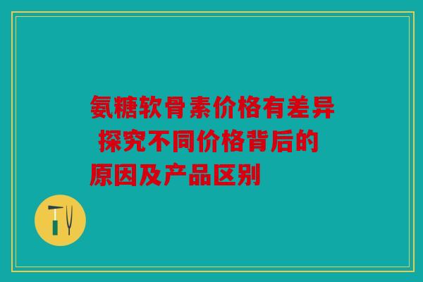 氨糖软骨素价格有差异 探究不同价格背后的原因及产品区别