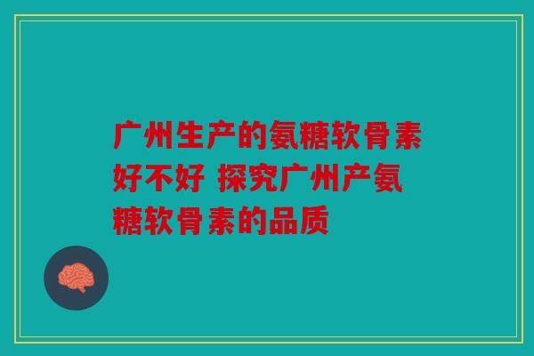 广州生产的氨糖软骨素好不好 探究广州产氨糖软骨素的品质