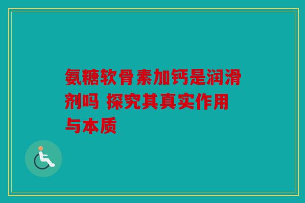 氨糖软骨素加钙是润滑剂吗 探究其真实作用与本质