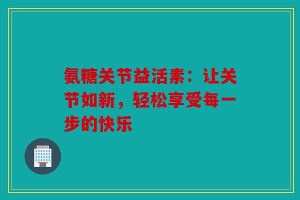 氨糖关节益活素：让关节如新，轻松享受每一步的快乐