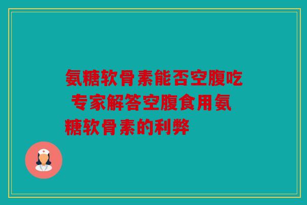 氨糖软骨素能否空腹吃 专家解答空腹食用氨糖软骨素的利弊