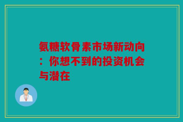氨糖软骨素市场新动向：你想不到的投资机会与潜在