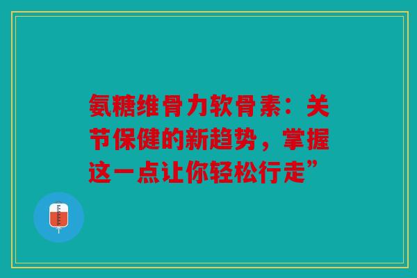 氨糖维骨力软骨素：关节保健的新趋势，掌握这一点让你轻松行走”