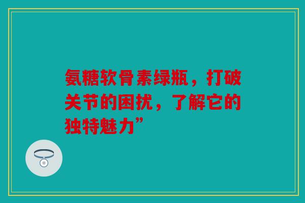 氨糖软骨素绿瓶，打破关节的困扰，了解它的独特魅力”