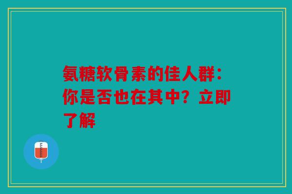氨糖软骨素的佳人群：你是否也在其中？立即了解