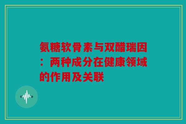 氨糖软骨素与双醋瑞因：两种成分在健康领域的作用及关联