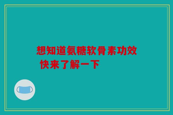 想知道氨糖软骨素功效 快来了解一下