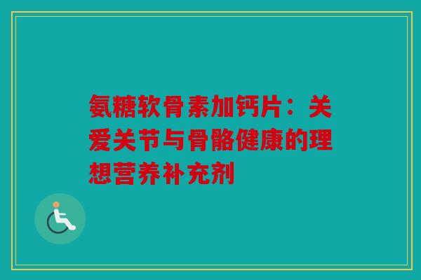 氨糖软骨素加钙片：关爱关节与骨骼健康的理想营养补充剂