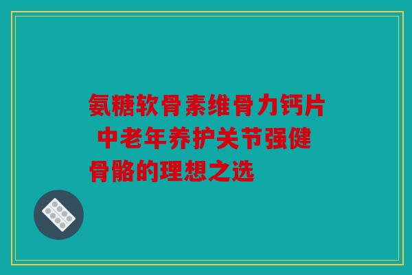 氨糖软骨素维骨力钙片 中老年养护关节强健骨骼的理想之选