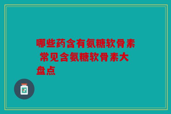 哪些药含有氨糖软骨素 常见含氨糖软骨素大盘点