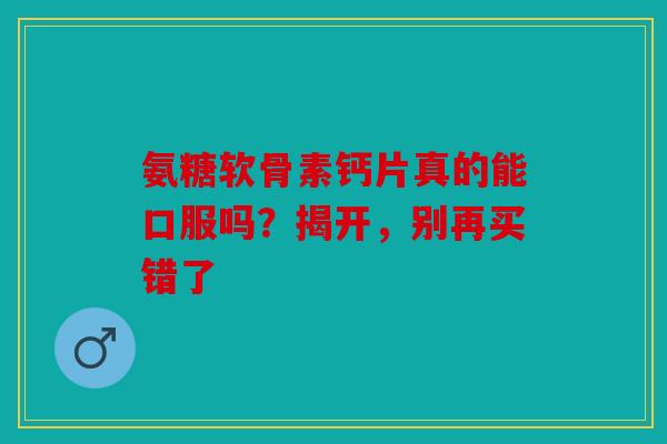 氨糖软骨素钙片真的能口服吗？揭开，别再买错了