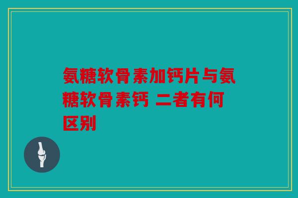 氨糖软骨素加钙片与氨糖软骨素钙 二者有何区别