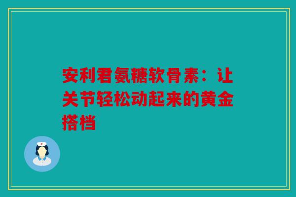 安利君氨糖软骨素：让关节轻松动起来的黄金搭档
