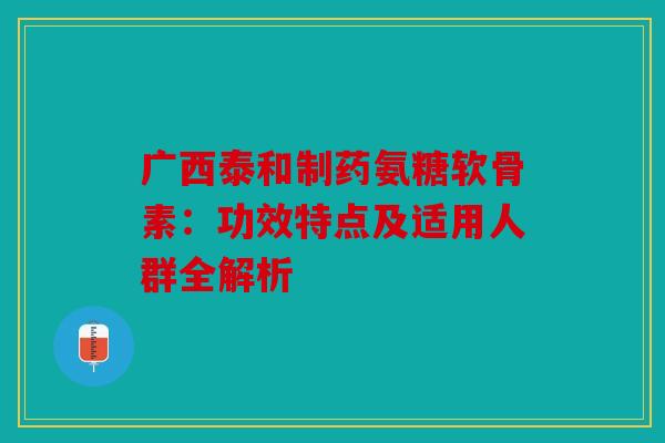 广西泰和制药氨糖软骨素：功效特点及适用人群全解析