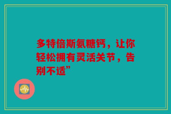 多特倍斯氨糖钙，让你轻松拥有灵活关节，告别不适”