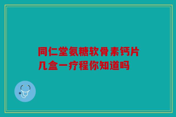 同仁堂氨糖软骨素钙片几盒一疗程你知道吗