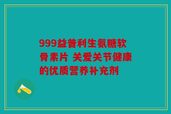 999益普利生氨糖软骨素片 关爱关节健康的优质营养补充剂