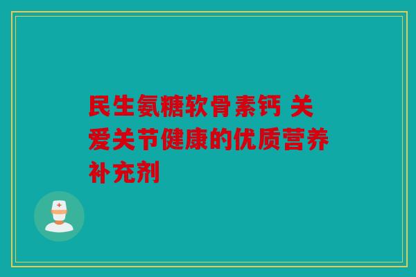 民生氨糖软骨素钙 关爱关节健康的优质营养补充剂
